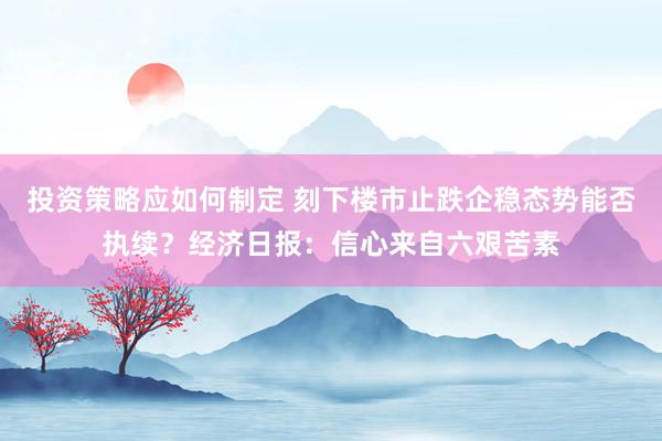 投资策略应如何制定 刻下楼市止跌企稳态势能否执续？经济日报：信心来自六艰苦素