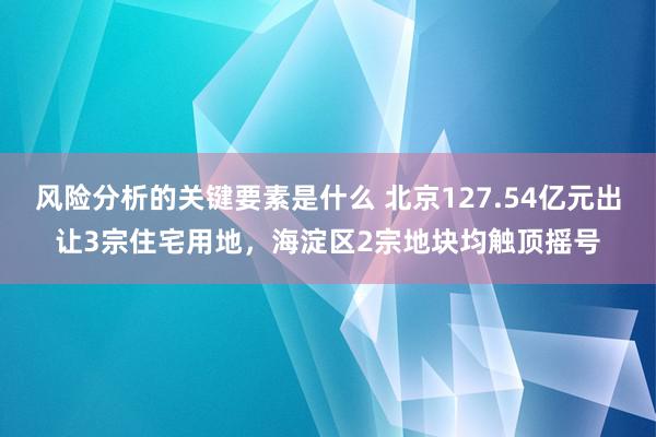 风险分析的关键要素是什么 北京127.54亿元出让3宗住宅用地，海淀区2宗地块均触顶摇号