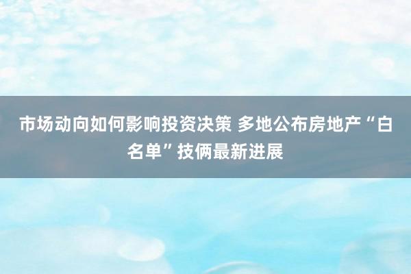 市场动向如何影响投资决策 多地公布房地产“白名单”技俩最新进展