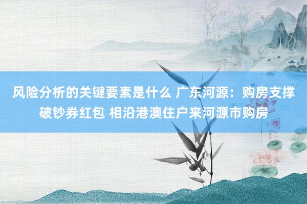 风险分析的关键要素是什么 广东河源：购房支撑破钞券红包 相沿港澳住户来河源市购房