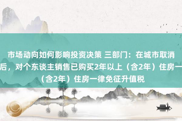 市场动向如何影响投资决策 三部门：在城市取消平庸住宅尺度后，对个东谈主销售已购买2年以上（含2年）住房一律免征升值税