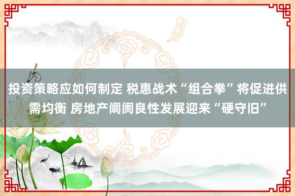 投资策略应如何制定 税惠战术“组合拳”将促进供需均衡 房地产阛阓良性发展迎来“硬守旧”