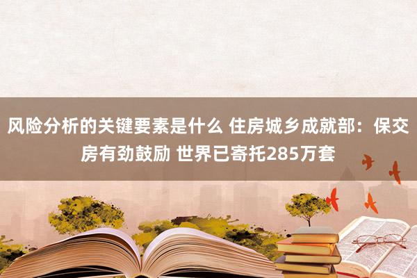 风险分析的关键要素是什么 住房城乡成就部：保交房有劲鼓励 世界已寄托285万套