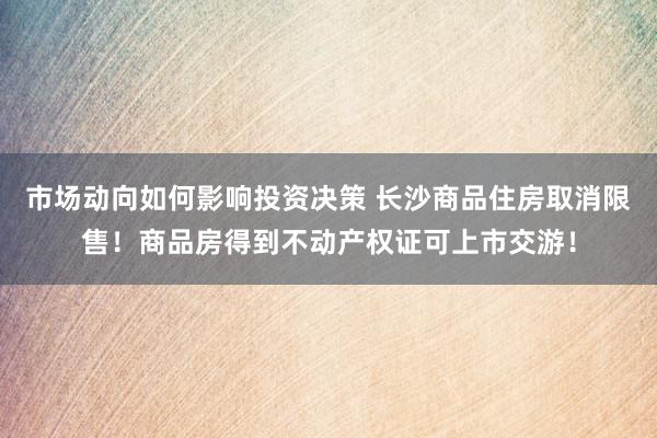 市场动向如何影响投资决策 长沙商品住房取消限售！商品房得到不动产权证可上市交游！