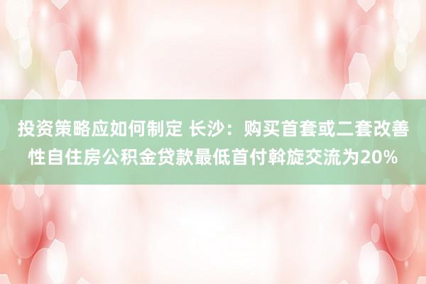 投资策略应如何制定 长沙：购买首套或二套改善性自住房公积金贷款最低首付斡旋交流为20%