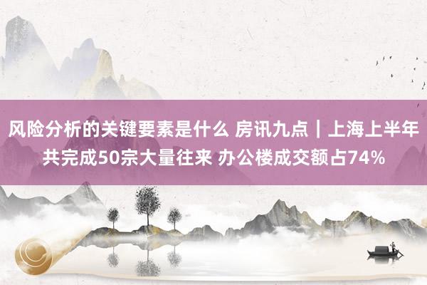 风险分析的关键要素是什么 房讯九点｜上海上半年共完成50宗大量往来 办公楼成交额占74%