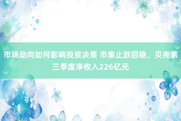 市场动向如何影响投资决策 市集止跌回稳，贝壳第三季度净收入226亿元