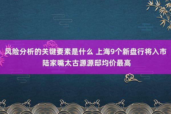 风险分析的关键要素是什么 上海9个新盘行将入市 陆家嘴太古源源邸均价最高