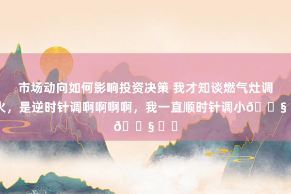 市场动向如何影响投资决策 我才知谈燃气灶调小火，是逆时针调啊啊啊啊，我一直顺时针调小😧 ​​