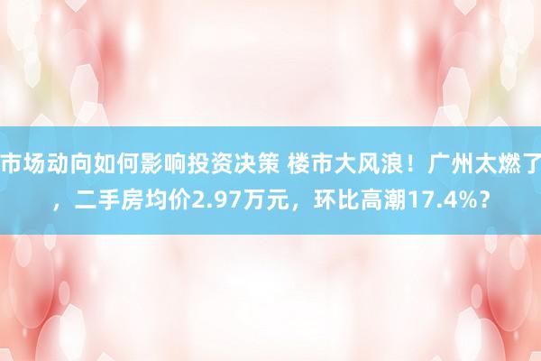 市场动向如何影响投资决策 楼市大风浪！广州太燃了，二手房均价2.97万元，环比高潮17.4%？