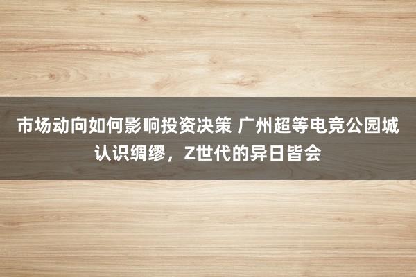 市场动向如何影响投资决策 广州超等电竞公园城认识绸缪，Z世代的异日皆会