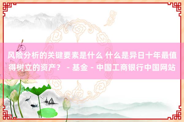 风险分析的关键要素是什么 什么是异日十年最值得树立的资产？－基金－中国工商银行中国网站