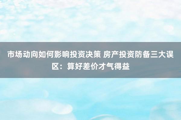 市场动向如何影响投资决策 房产投资防备三大误区：算好差价才气得益