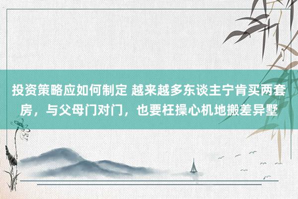 投资策略应如何制定 越来越多东谈主宁肯买两套房，与父母门对门，也要枉操心机地搬差异墅