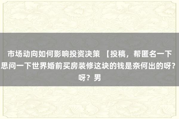 市场动向如何影响投资决策 【投稿，帮匿名一下。思问一下世界婚前买房装修这块的钱是奈何出的呀？男