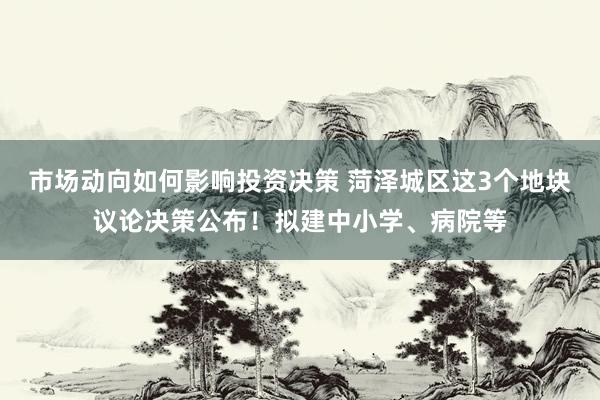 市场动向如何影响投资决策 菏泽城区这3个地块议论决策公布！拟建中小学、病院等