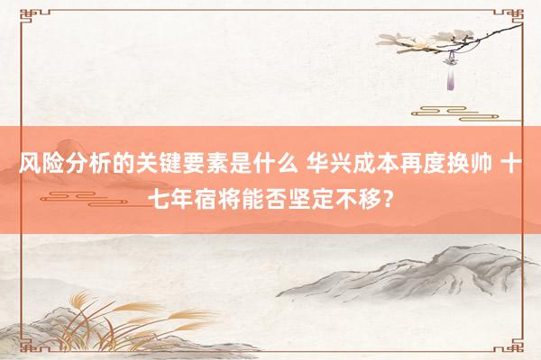 风险分析的关键要素是什么 华兴成本再度换帅 十七年宿将能否坚定不移？