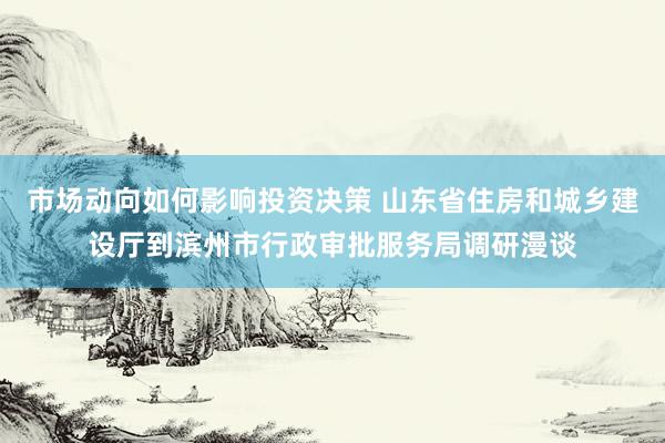 市场动向如何影响投资决策 山东省住房和城乡建设厅到滨州市行政审批服务局调研漫谈