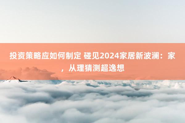 投资策略应如何制定 碰见2024家居新波澜：家，从理猜测超逸想