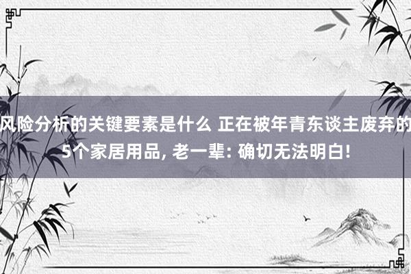 风险分析的关键要素是什么 正在被年青东谈主废弃的5个家居用品, 老一辈: 确切无法明白!