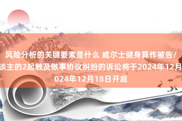 风险分析的关键要素是什么 威尔士健身算作被告/被上诉东谈主的2起触及做事协议纠纷的诉讼将于2024年12月18日开庭