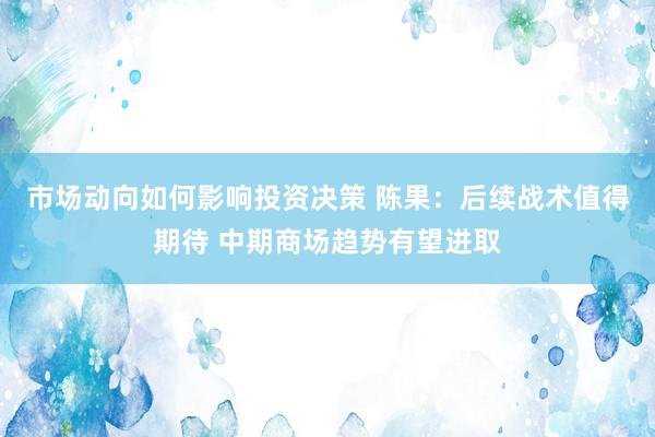 市场动向如何影响投资决策 陈果：后续战术值得期待 中期商场趋势有望进取