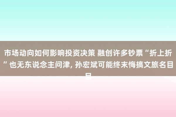 市场动向如何影响投资决策 融创许多钞票“折上折”也无东说念主问津, 孙宏斌可能终末悔搞文旅名目