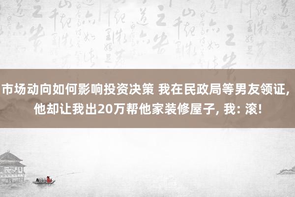 市场动向如何影响投资决策 我在民政局等男友领证, 他却让我出20万帮他家装修屋子, 我: 滚!