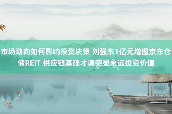 市场动向如何影响投资决策 刘强东1亿元增握京东仓储REIT 供应链基础才调突显永远投资价值