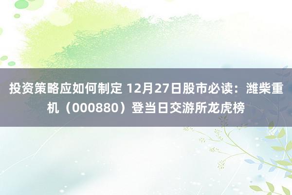 投资策略应如何制定 12月27日股市必读：潍柴重机（000880）登当日交游所龙虎榜