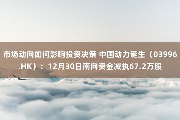 市场动向如何影响投资决策 中国动力诞生（03996.HK）：12月30日南向资金减执67.2万股