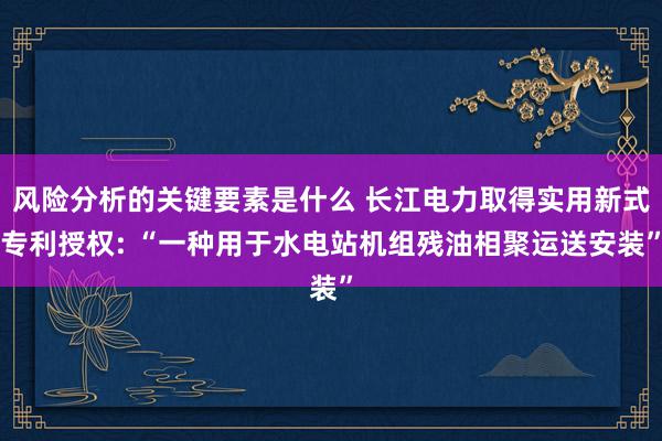 风险分析的关键要素是什么 长江电力取得实用新式专利授权: “一种用于水电站机组残油相聚运送安装”