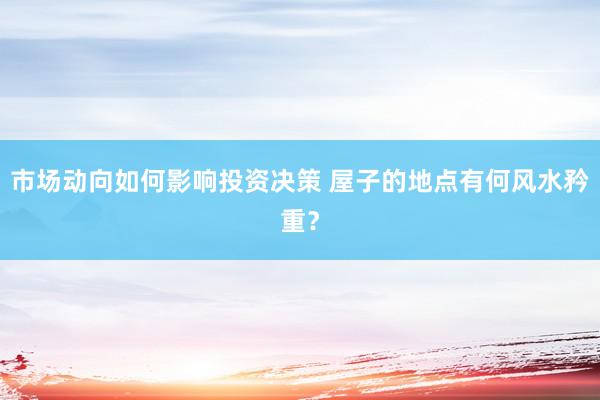 市场动向如何影响投资决策 屋子的地点有何风水矜重？