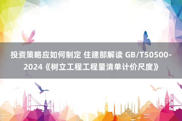 投资策略应如何制定 住建部解读 GB/T50500-2024《树立工程工程量清单计价尺度》