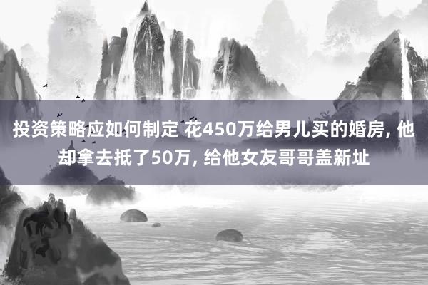 投资策略应如何制定 花450万给男儿买的婚房, 他却拿去抵了50万, 给他女友哥哥盖新址