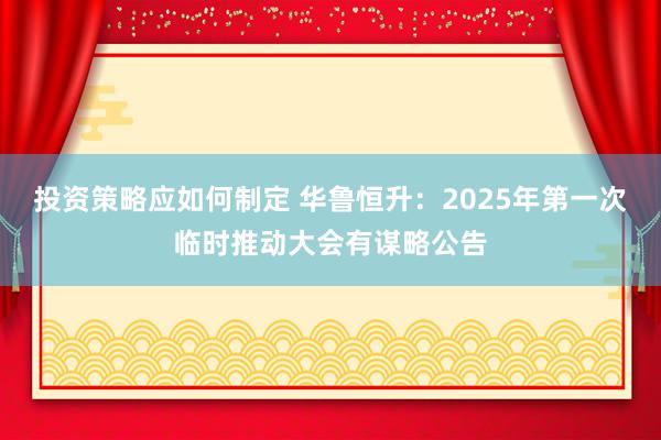 投资策略应如何制定 华鲁恒升：2025年第一次临时推动大会有谋略公告