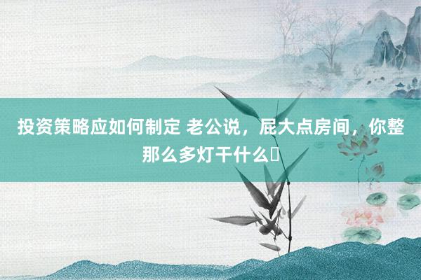 投资策略应如何制定 老公说，屁大点房间，你整那么多灯干什么❓