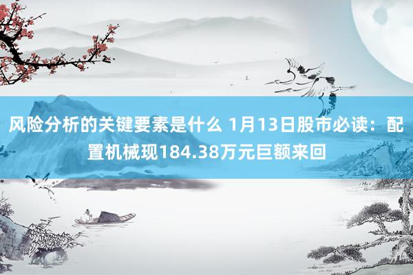 风险分析的关键要素是什么 1月13日股市必读：配置机械现184.38万元巨额来回