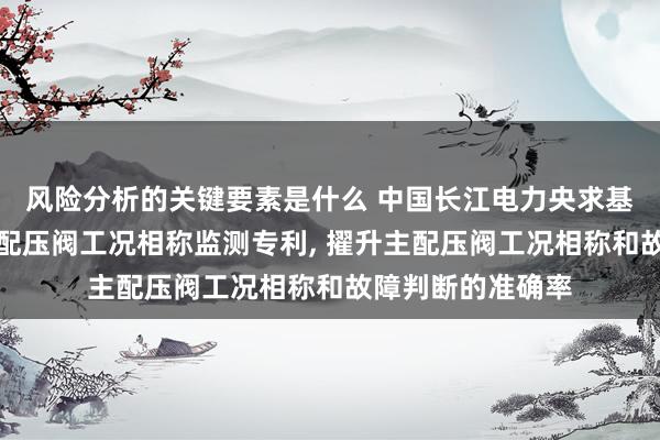 风险分析的关键要素是什么 中国长江电力央求基于声息识别的主配压阀工况相称监测专利, 擢升主配压阀工况相称和故障判断的准确率