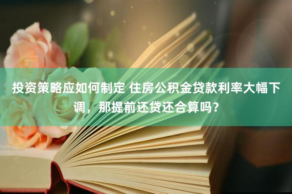 投资策略应如何制定 住房公积金贷款利率大幅下调，那提前还贷还合算吗？