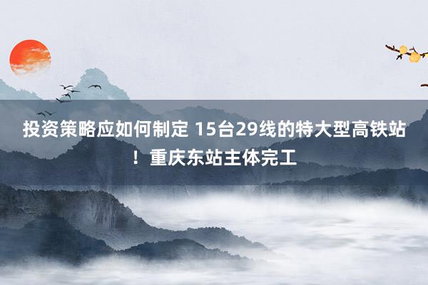 投资策略应如何制定 15台29线的特大型高铁站！重庆东站主体完工