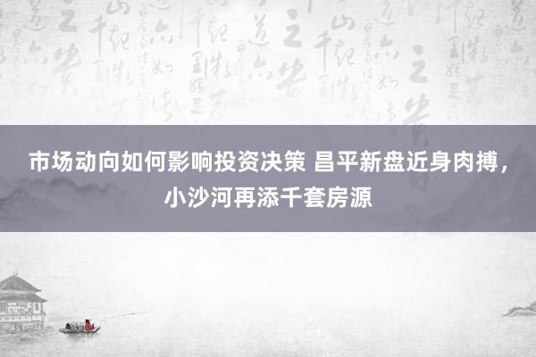 市场动向如何影响投资决策 昌平新盘近身肉搏，小沙河再添千套房源