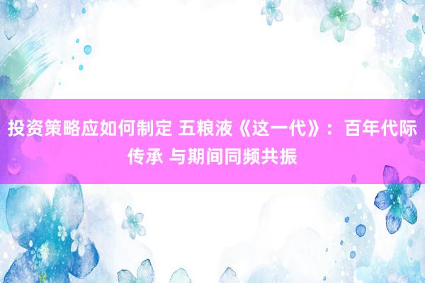 投资策略应如何制定 五粮液《这一代》：百年代际传承 与期间同频共振