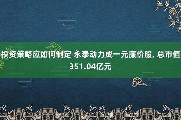 投资策略应如何制定 永泰动力成一元廉价股, 总市值351.04亿元