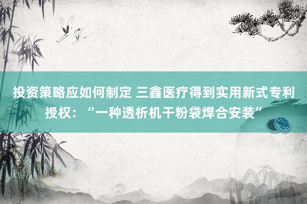 投资策略应如何制定 三鑫医疗得到实用新式专利授权：“一种透析机干粉袋焊合安装”