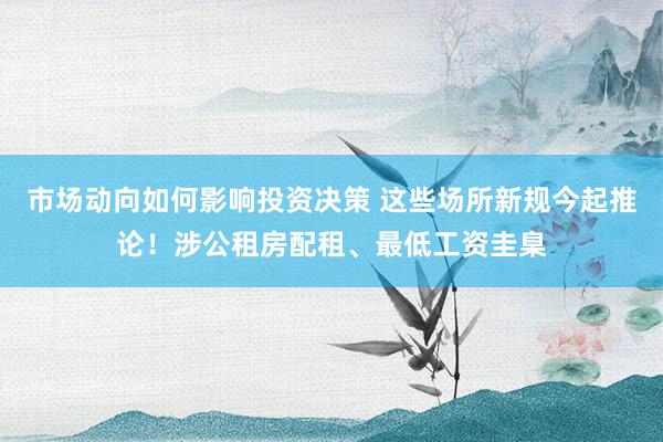 市场动向如何影响投资决策 这些场所新规今起推论！涉公租房配租、最低工资圭臬