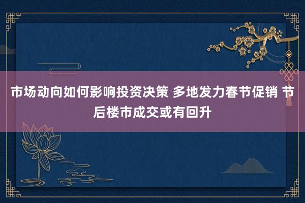 市场动向如何影响投资决策 多地发力春节促销 节后楼市成交或有回升