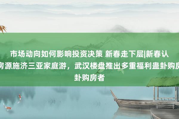 市场动向如何影响投资决策 新春走下层|新春认购房源施济三亚家庭游，武汉楼盘推出多重福利蛊卦购房者