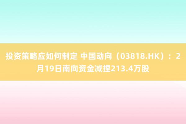 投资策略应如何制定 中国动向（03818.HK）：2月19日南向资金减捏213.4万股