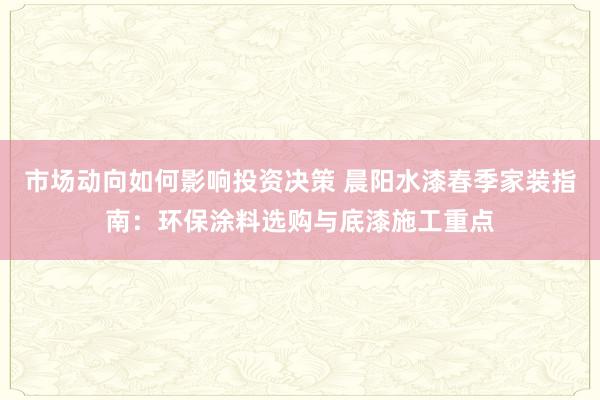 市场动向如何影响投资决策 晨阳水漆春季家装指南：环保涂料选购与底漆施工重点